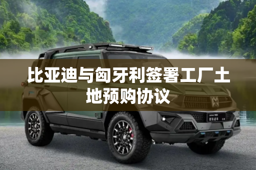 比亚迪与匈牙利签署工厂土地预购协议