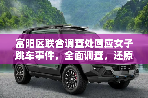 富阳区联合调查处回应女子跳车事件，全面调查，还原真相,富阳区联合调查处回应女子跳车事件