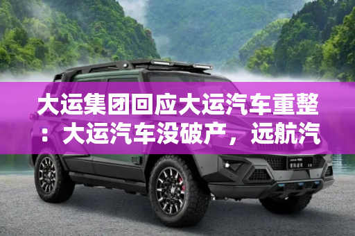 大运集团回应大运汽车重整：大运汽车没破产，远航汽车在重整范围