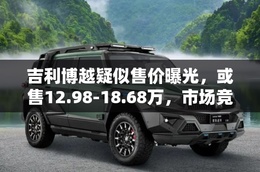 吉利博越疑似售价曝光，或售12.98-18.68万，市场竞争力如何？,或售12.98-18.68万 疑似博越售价曝光