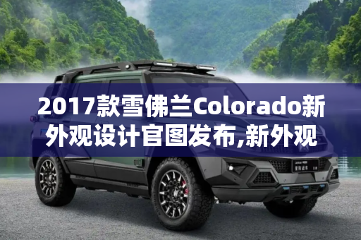 2017款雪佛兰Colorado新外观设计官图发布,新外观设计 2017款雪佛兰Colorado官图