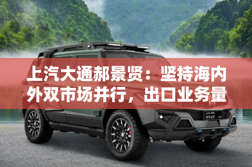 上汽大通郝景贤：坚持海内外双市场并行，出口业务量占比达50%