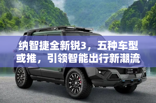 纳智捷全新锐3，五种车型或推，引领智能出行新潮流,或推五种车型 纳智捷全新锐3更多消息