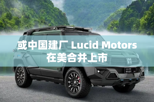 或中国建厂 Lucid Motors在美合并上市