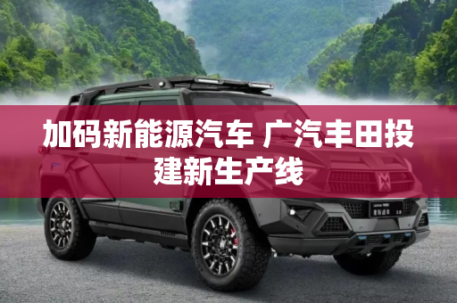 加码新能源汽车 广汽丰田投建新生产线