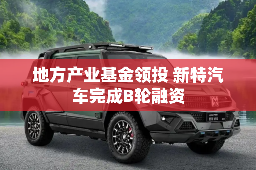 地方产业基金领投 新特汽车完成B轮融资