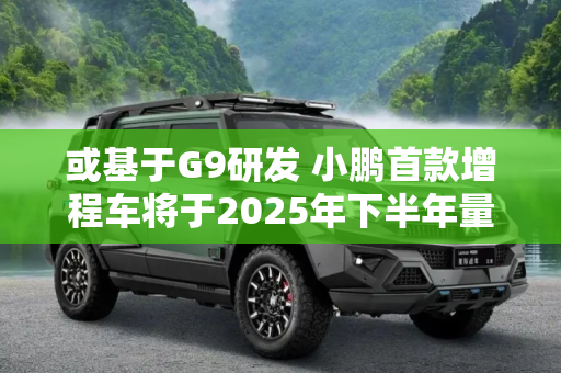 或基于G9研发 小鹏首款增程车将于2025年下半年量产！