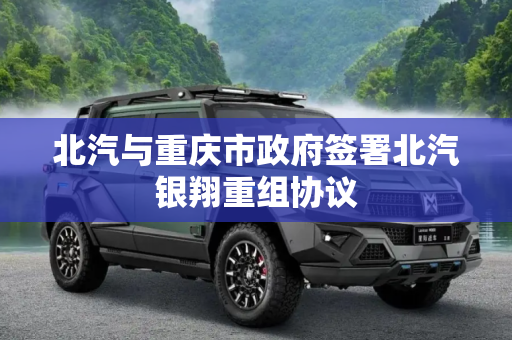 北汽与重庆市政府签署北汽银翔重组协议