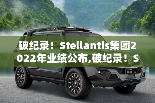 破纪录！Stellantis集团2022年业绩公布,破纪录！Stellantis集团2022年业绩公布