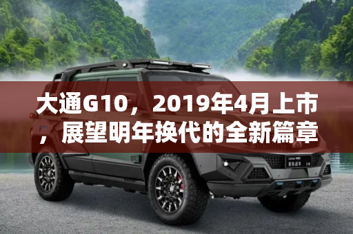 大通G10，2019年4月上市，展望明年换代的全新篇章,2019年4月上市 大通G10将于明年换代