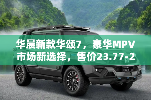 华晨新款华颂7，豪华MPV市场新选择，售价23.77-28.77万,售23.77-28.77万 华晨新款华颂7上市