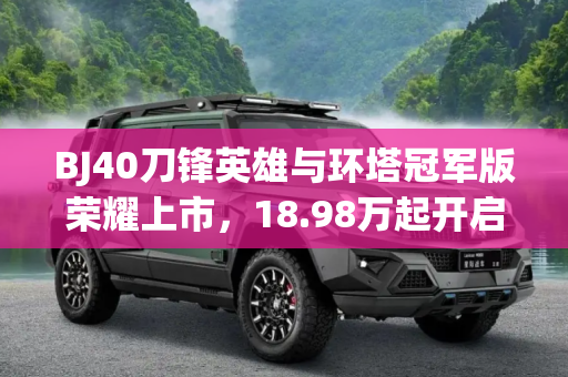 BJ40刀锋英雄与环塔冠军版荣耀上市，18.98万起开启越野新篇章,18.98万起 BJ40刀锋英雄/环塔冠军上市