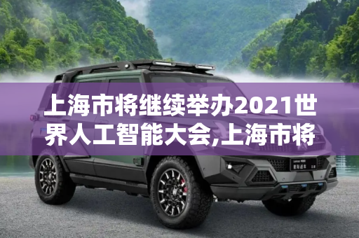上海市将继续举办2021世界人工智能大会,上海市将继续举办2021世界人工智能大会