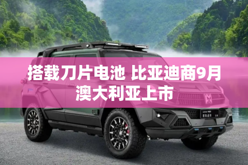 搭载刀片电池 比亚迪商9月澳大利亚上市