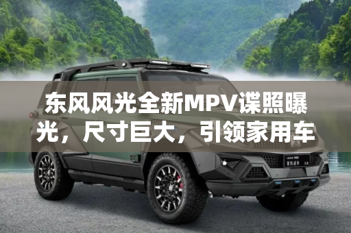 东风风光全新MPV谍照曝光，尺寸巨大，引领家用车市场新风潮,尺寸巨大 东风风光全新MPV最新谍照曝光