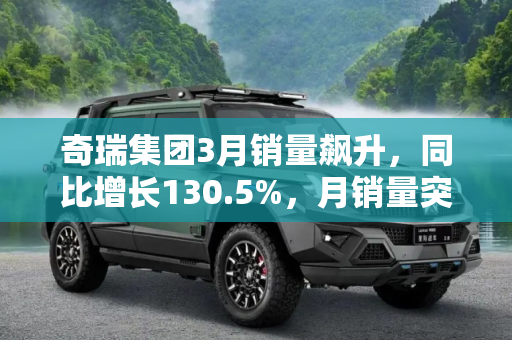 奇瑞集团3月销量飙升，同比增长130.5%，月销量突破8万辆,同比增长130.5% 奇瑞集团3月销量8万辆