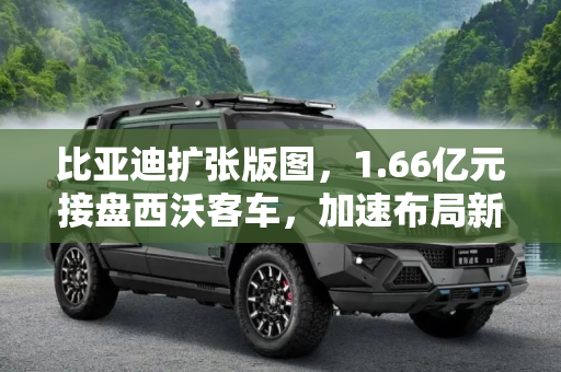 比亚迪扩张版图，1.66亿元接盘西沃客车，加速布局新能源汽车市场,扩张版图 比亚迪1.66亿元接盘西沃客车