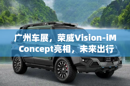 广州车展，荣威Vision-iM Concept亮相，未来出行新篇章,广州车展：荣威Vision-iM Concept亮相