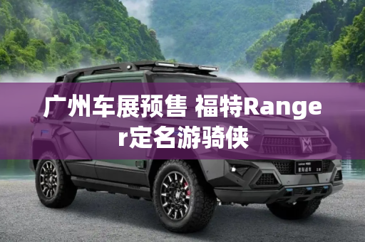 广州车展预售 福特Ranger定名游骑侠