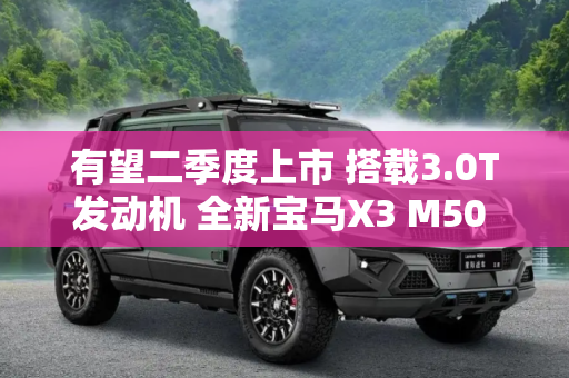 有望二季度上市 搭载3.0T发动机 全新宝马X3 M50 xDrive配置曝光