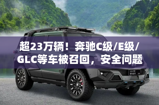 超23万辆！奔驰C级/E级/GLC等车被召回，安全问题不容忽视,超23万辆！奔驰C级/E级/GLC等车被召回