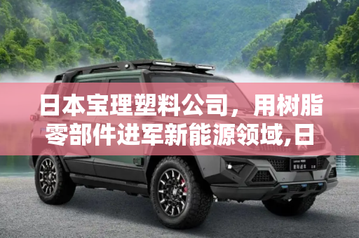 日本宝理塑料公司，用树脂零部件进军新能源领域,日本宝理用树脂零部件进军新能源领域