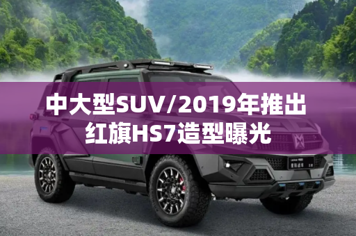 中大型SUV/2019年推出 红旗HS7造型曝光