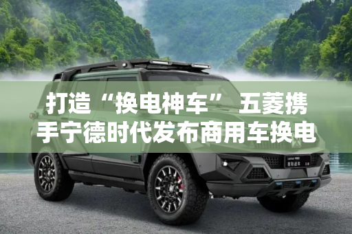 打造“换电神车” 五菱携手宁德时代发布商用车换电战略