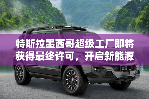 特斯拉墨西哥超级工厂即将获得最终许可，开启新能源汽车制造新篇章,特斯拉墨西哥超级工厂即将获得最终许可