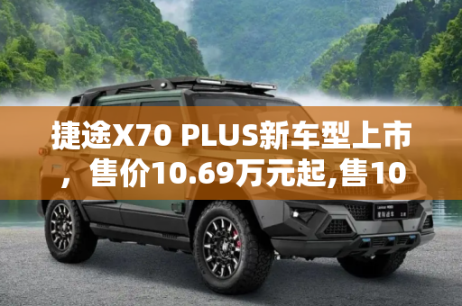捷途X70 PLUS新车型上市，售价10.69万元起,售10.69万元 捷途X70 PLUS新车型上市