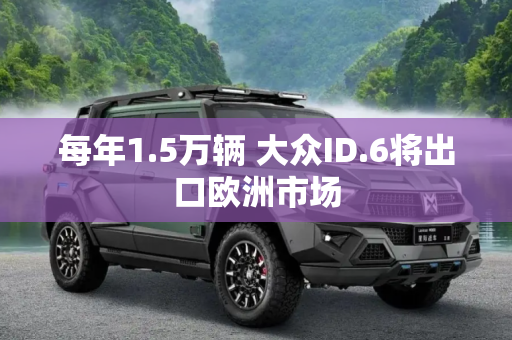 每年1.5万辆 大众ID.6将出口欧洲市场