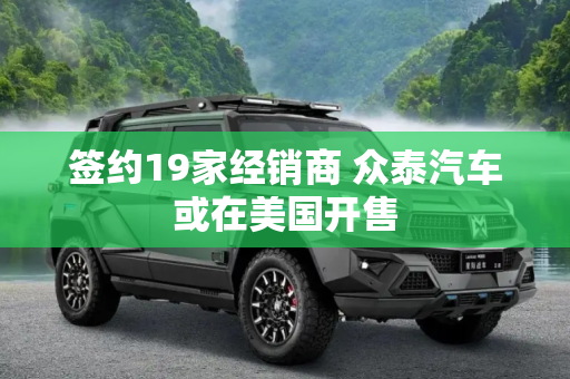 签约19家经销商 众泰汽车或在美国开售
