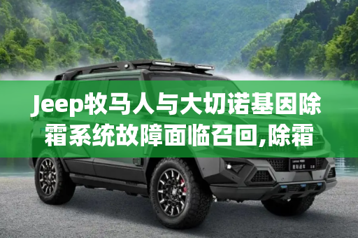 Jeep牧马人与大切诺基因除霜系统故障面临召回,除霜系统故障 Jeep牧马人/大切诺基召回