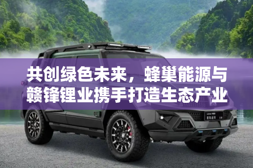 共创绿色未来，蜂巢能源与赣锋锂业携手打造生态产业园,打造生态产业园 蜂巢能源牵手赣锋锂业