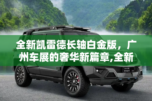 全新凯雷德长轴白金版，广州车展的奢华新篇章,全新凯雷德长轴白金版广州车展发布