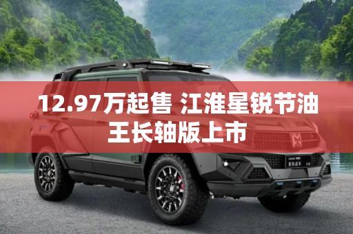 12.97万起售 江淮星锐节油王长轴版上市