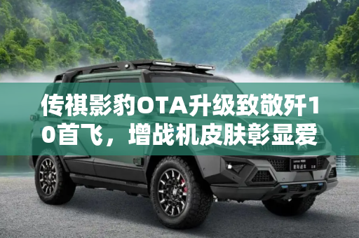 传祺影豹OTA升级致敬歼10首飞，增战机皮肤彰显爱国情怀,增战机皮肤 传祺影豹OTA致敬歼10首飞