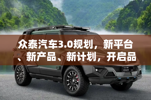 众泰汽车3.0规划，新平台、新产品、新计划，开启品牌新篇章,新平台/新产品/新计划 众泰发布3.0规划