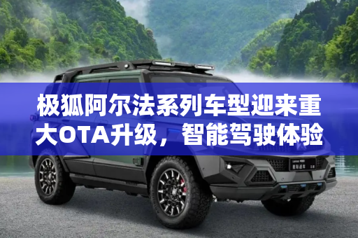 极狐阿尔法系列车型迎来重大OTA升级，智能驾驶体验再升级,极狐阿尔法系列车型再次迎来OTA升级
