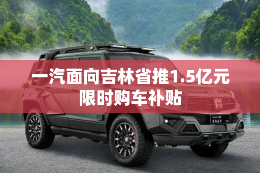 一汽面向吉林省推1.5亿元限时购车补贴