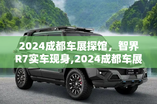 2024成都车展探馆，智界R7实车现身,2024成都车展探馆：智界R7实车现身