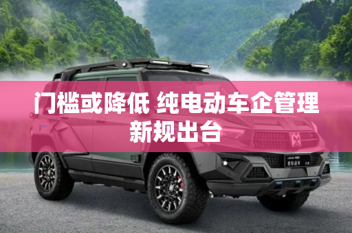 门槛或降低 纯电动车企管理新规出台