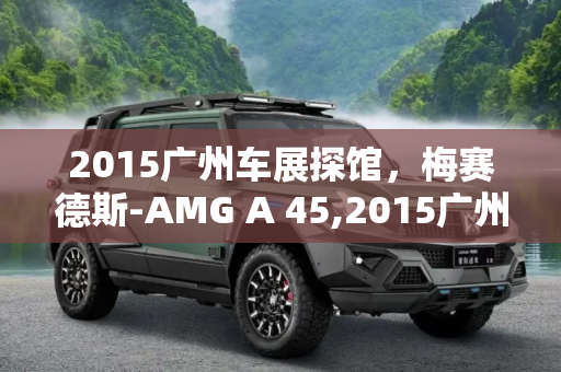 2015广州车展探馆，梅赛德斯-AMG A 45,2015广州车展探馆：梅赛德斯-AMG A 45