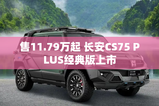 售11.79万起 长安CS75 PLUS经典版上市
