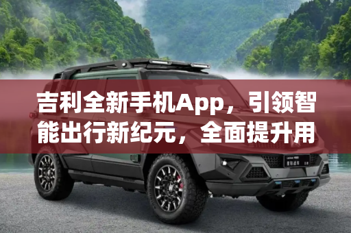 吉利全新手机App，引领智能出行新纪元，全面提升用车感受,全面提升用车感受 吉利发布全新手机App
