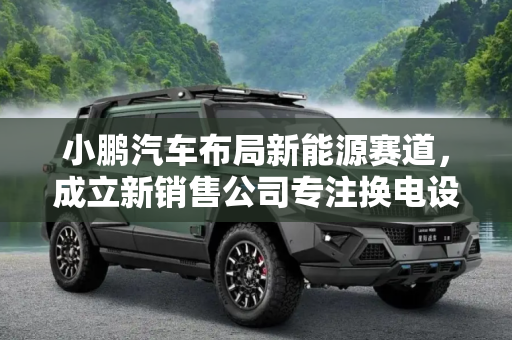 小鹏汽车布局新能源赛道，成立新销售公司专注换电设施销售,涉及换电设施销售 小鹏成立新销售公司