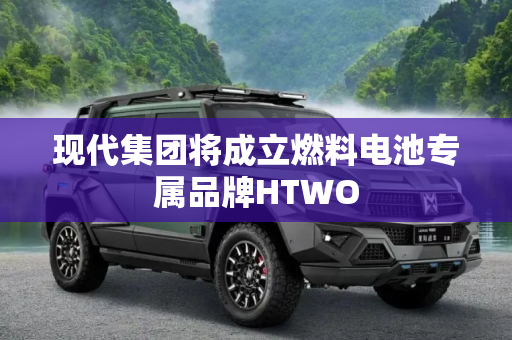 现代集团将成立燃料电池专属品牌HTWO