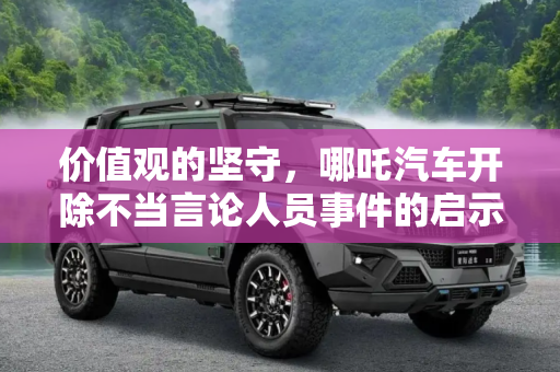 价值观的坚守，哪吒汽车开除不当言论人员事件的启示,摆正价值观 哪吒汽车开除不当言论人员