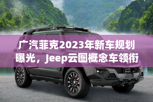 广汽菲克2023年新车规划曝光，Jeep云图概念车领衔，新款自由光等多款车型将亮相,Jeep云图/新款自由光等 曝广汽菲克阵容
