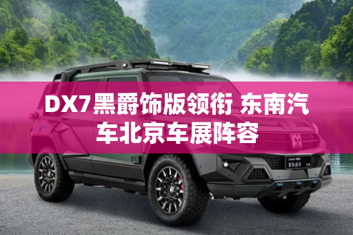 DX7黑爵饰版领衔 东南汽车北京车展阵容